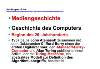 Mediengeschichte 
www.youtube.com/user/FHmediengeschichte09 / www.pinterest.com/mwintersberger/mediengeschichte 
§ Mediengeschichte 
§ Geschichte des Computers 
§ Beginn des 20. Jahrhunderts 
§ 1937 baute John Atanasoff zusammen mit 
dem Doktoranden Clifford Berry einen der 
ersten Digitalrechner, den Atanasoff-Berry- 
Computer und Alan Turing publizierte einen 
Artikel, der die Turing-Maschine, ein 
abstraktes Modell zur Definition des 
Algorithmusbegriffs, beschreibt. 
 