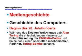 Mediengeschichte 
www.youtube.com/user/FHmediengeschichte09 / www.pinterest.com/mwintersberger/mediengeschichte 
§ Mediengeschichte 
§ Geschichte des Computers 
§ Beginn des 20. Jahrhunderts 
§ Während des Zweiten Weltkrieges gab Alan 
Turing die entscheidenden Hinweise zur 
Entschlüsselung der ENIGMA-Codes und 
baute dafür einen speziellen mechanischen 
Rechner, Turing-Bombe genannt. 
 