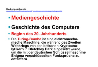 Mediengeschichte 
www.youtube.com/user/FHmediengeschichte09 / www.pinterest.com/mwintersberger/mediengeschichte 
§ Mediengeschichte 
§ Geschichte des Computers 
§ Beginn des 20. Jahrhunderts 
§ Die Turing-Bombe ist eine elektromecha-nische 
Maschine, die während des Zweiten 
Weltkriegs von den britischen Kryptoana-lytikern 
in Bletchley Park eingesetzt wurde, 
um die mit der deutschen Schlüsselmaschine 
Enigma verschlüsselten Funksprüche zu 
entziffern. 
 