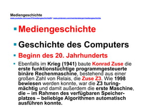 Mediengeschichte 
www.youtube.com/user/FHmediengeschichte09 / www.pinterest.com/mwintersberger/mediengeschichte 
§ Mediengeschichte 
§ Geschichte des Computers 
§ Beginn des 20. Jahrhunderts 
§ Ebenfalls im Krieg (1941) baute Konrad Zuse die 
erste funktionstüchtige programmgesteuerte 
binäre Rechenmaschine, bestehend aus einer 
großen Zahl von Relais, die Zuse Z3. Wie 1998 
bewiesen werden konnte, war die Z3 turing-mächtig 
und damit außerdem die erste Maschine, 
die – im Rahmen des verfügbaren Speicher-platzes 
– beliebige Algorithmen automatisch 
ausführen konnte. 
 