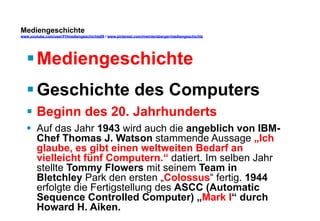 Mediengeschichte 
www.youtube.com/user/FHmediengeschichte09 / www.pinterest.com/mwintersberger/mediengeschichte 
§ Mediengeschichte 
§ Geschichte des Computers 
§ Beginn des 20. Jahrhunderts 
§ Auf das Jahr 1943 wird auch die angeblich von IBM-Chef 
Thomas J. Watson stammende Aussage „Ich 
glaube, es gibt einen weltweiten Bedarf an 
vielleicht fünf Computern.“ datiert. Im selben Jahr 
stellte Tommy Flowers mit seinem Team in 
Bletchley Park den ersten „Colossus“ fertig. 1944 
erfolgte die Fertigstellung des ASCC (Automatic 
Sequence Controlled Computer) „Mark I“ durch 
Howard H. Aiken. 
 