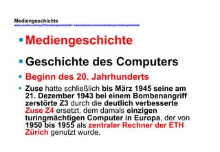 Mediengeschichte 
www.youtube.com/user/FHmediengeschichte09 / www.pinterest.com/mwintersberger/mediengeschichte 
§ Mediengeschichte 
§ Geschichte des Computers 
§ Beginn des 20. Jahrhunderts 
§ Zuse hatte schließlich bis März 1945 seine am 
21. Dezember 1943 bei einem Bombenangriff 
zerstörte Z3 durch die deutlich verbesserte 
Zuse Z4 ersetzt, dem damals einzigen 
turingmächtigen Computer in Europa, der von 
1950 bis 1955 als zentraler Rechner der ETH 
Zürich genutzt wurde. 
 