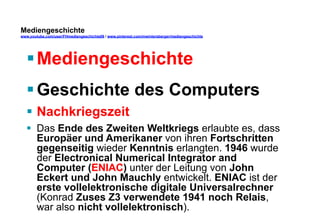 Mediengeschichte 
www.youtube.com/user/FHmediengeschichte09 / www.pinterest.com/mwintersberger/mediengeschichte 
§ Mediengeschichte 
§ Geschichte des Computers 
§ Nachkriegszeit 
§ Das Ende des Zweiten Weltkriegs erlaubte es, dass 
Europäer und Amerikaner von ihren Fortschritten 
gegenseitig wieder Kenntnis erlangten. 1946 wurde 
der Electronical Numerical Integrator and 
Computer (ENIAC) unter der Leitung von John 
Eckert und John Mauchly entwickelt. ENIAC ist der 
erste vollelektronische digitale Universalrechner 
(Konrad Zuses Z3 verwendete 1941 noch Relais, 
war also nicht vollelektronisch). 
 