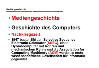 Mediengeschichte 
www.youtube.com/user/FHmediengeschichte09 / www.pinterest.com/mwintersberger/mediengeschichte 
§ Mediengeschichte 
§ Geschichte des Computers 
§ Nachkriegszeit 
§ 1947 baute IBM den Selective Sequence 
Electronic Calculator (SSEC), einen 
Hybridcomputer mit Röhren und 
mechanischen Relais und die Association for 
Computing Machinery (ACM) wurde als erste 
wissenschaftliche Gesellschaft für Informatik 
gegründet. 
 
