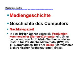 Mediengeschichte 
www.youtube.com/user/FHmediengeschichte09 / www.pinterest.com/mwintersberger/mediengeschichte 
§ Mediengeschichte 
§ Geschichte des Computers 
§ Nachkriegszeit 
§ In den 1950er Jahren setzte die Produktion 
kommerzieller (Serien-)Computer ein. Unter 
der Leitung von Prof. Alwin Walther wurde am 
Institut für Praktische Mathematik (IPM) der 
TH Darmstadt ab 1951 der DERA (Darmstädter 
Elektronischer Rechenautomat) erbaut. 
 