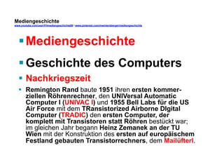 Mediengeschichte 
www.youtube.com/user/FHmediengeschichte09 / www.pinterest.com/mwintersberger/mediengeschichte 
§ Mediengeschichte 
§ Geschichte des Computers 
§ Nachkriegszeit 
§ Remington Rand baute 1951 ihren ersten kommer-ziellen 
Röhrenrechner, den UNIVersal Automatic 
Computer I (UNIVAC I) und 1955 Bell Labs für die US 
Air Force mit dem TRansistorized Airborne DIgital 
Computer (TRADIC) den ersten Computer, der 
komplett mit Transistoren statt Röhren bestückt war; 
im gleichen Jahr begann Heinz Zemanek an der TU 
Wien mit der Konstruktion des ersten auf europäischem 
Festland gebauten Transistorrechners, dem Mailüfterl. 
 