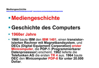 Mediengeschichte 
www.youtube.com/user/FHmediengeschichte09 / www.pinterest.com/mwintersberger/mediengeschichte 
§ Mediengeschichte 
§ Geschichte des Computers 
§ 1960er Jahre 
§ 1960 baute IBM den IBM 1401, einen transistor-isierten 
Rechner mit Magnetbandsystem, und 
DECs (Digital Equipment Corporation) erster 
Minicomputer, die PDP-1 (Programmierbarer 
Datenprozessor) erscheint. 1962 lieferte die 
Telefunken AG die ersten TR 4 aus. 1964 baute 
DEC den Minicomputer PDP-8 für unter 20.000 
Dollar. 
 