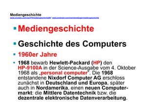 Mediengeschichte 
www.youtube.com/user/FHmediengeschichte09 / www.pinterest.com/mwintersberger/mediengeschichte 
§ Mediengeschichte 
§ Geschichte des Computers 
§ 1960er Jahre 
§ 1968 bewarb Hewlett-Packard (HP) den 
HP-9100A in der Science-Ausgabe vom 4. Oktober 
1968 als „personal computer“. Die 1968 
entstandene Nixdorf Computer AG erschloss 
zunächst in Deutschland und Europa, später 
auch in Nordamerika, einen neuen Computer-markt: 
die Mittlere Datentechnik bzw. die 
dezentrale elektronische Datenverarbeitung. 
 