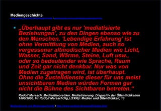 Mediengeschichte 
www.youtube.com/user/FHmediengeschichte09 / www.pinterest.com/mwintersberger/mediengeschichte 
§ „Überhaupt gibt es nur 'mediatisierte 
Beziehungen', zu den Dingen ebenso wie zu 
den Menschen. 'Lebendige Erfahrung' ist 
ohne Vermittlung von Medien, auch so 
vergessener altmodischer Medien wie Licht, 
Wasser, Sand, Wärme, Steine, Luft usw., 
oder so bedeutender wie Sprache, Raum 
und Zeit gar nicht denkbar. Nur was von 
Medien zugetragen wird, ist überhaupt. 
Ohne die Zustelldienste dieser für uns meist 
unsichtbaren Medien würden Formen gar 
nicht die Bühne des Sichtbaren betreten.“ 
Rudolf Maresch, Medientheoretiker. Mediatisierung. Dispositiv der Öffentlichkeiten 
1800/2000. In: Rudolf Maresch(Hg.) (1996): Medien und Öffentlichkeit, 13 
Medientheorie und Mediengeschichte / http://www.nexttext.de/soemz03/zitate.html 
 