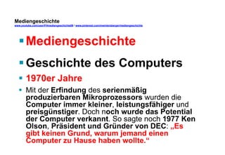 Mediengeschichte 
www.youtube.com/user/FHmediengeschichte09 / www.pinterest.com/mwintersberger/mediengeschichte 
§ Mediengeschichte 
§ Geschichte des Computers 
§ 1970er Jahre 
§ Mit der Erfindung des serienmäßig 
produzierbaren Mikroprozessors wurden die 
Computer immer kleiner, leistungsfähiger und 
preisgünstiger. Doch noch wurde das Potential 
der Computer verkannt. So sagte noch 1977 Ken 
Olson, Präsident und Gründer von DEC: „Es 
gibt keinen Grund, warum jemand einen 
Computer zu Hause haben wollte.“ 
 