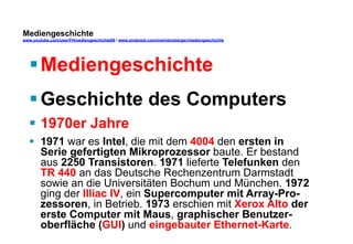 Mediengeschichte 
www.youtube.com/user/FHmediengeschichte09 / www.pinterest.com/mwintersberger/mediengeschichte 
§ Mediengeschichte 
§ Geschichte des Computers 
§ 1970er Jahre 
§ 1971 war es Intel, die mit dem 4004 den ersten in 
Serie gefertigten Mikroprozessor baute. Er bestand 
aus 2250 Transistoren. 1971 lieferte Telefunken den 
TR 440 an das Deutsche Rechenzentrum Darmstadt 
sowie an die Universitäten Bochum und München. 1972 
ging der Illiac IV, ein Supercomputer mit Array-Pro-zessoren, 
in Betrieb. 1973 erschien mit Xerox Alto der 
erste Computer mit Maus, graphischer Benutzer-oberfläche 
(GUI) und eingebauter Ethernet-Karte. 
 