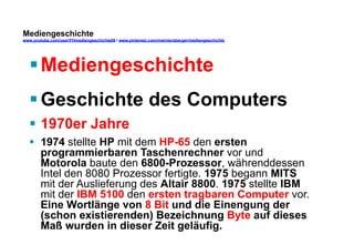 Mediengeschichte 
www.youtube.com/user/FHmediengeschichte09 / www.pinterest.com/mwintersberger/mediengeschichte 
§ Mediengeschichte 
§ Geschichte des Computers 
§ 1970er Jahre 
§ 1974 stellte HP mit dem HP-65 den ersten 
programmierbaren Taschenrechner vor und 
Motorola baute den 6800-Prozessor, währenddessen 
Intel den 8080 Prozessor fertigte. 1975 begann MITS 
mit der Auslieferung des Altair 8800. 1975 stellte IBM 
mit der IBM 5100 den ersten tragbaren Computer vor. 
Eine Wortlänge von 8 Bit und die Einengung der 
(schon existierenden) Bezeichnung Byte auf dieses 
Maß wurden in dieser Zeit geläufig. 
 