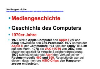 Mediengeschichte 
www.youtube.com/user/FHmediengeschichte09 / www.pinterest.com/mwintersberger/mediengeschichte 
§ Mediengeschichte 
§ Geschichte des Computers 
§ 1970er Jahre 
§ 1976 stellte Apple Computer den Apple I vor und 
Zilog entwickelte den Z80-Prozessor. 1977 kamen der 
Apple II, der Commodore PET und der Tandy TRS 80 
auf den Markt, 1978 die VAX-11/780 von DEC, eine 
Maschine speziell für virtuelle Speicheradressierung. 
1979 schließlich startete Atari den Verkauf seiner 
Rechnermodelle 400 und 800. Revolutionär war bei 
diesen, dass mehrere ASIC-Chips den Hauptpro-zessor 
entlasteten. 
 
