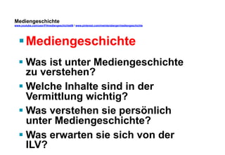 Mediengeschichte 
www.youtube.com/user/FHmediengeschichte09 / www.pinterest.com/mwintersberger/mediengeschichte 
§ Mediengeschichte 
§ Was ist unter Mediengeschichte 
zu verstehen? 
§ Welche Inhalte sind in der 
Vermittlung wichtig? 
§ Was verstehen sie persönlich 
unter Mediengeschichte? 
§ Was erwarten sie sich von der 
ILV? 
 