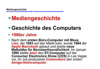 Mediengeschichte 
www.youtube.com/user/FHmediengeschichte09 / www.pinterest.com/mwintersberger/mediengeschichte 
§ Mediengeschichte 
§ Geschichte des Computers 
§ 1980er Jahre 
§ Nach dem ersten Büro-Computer mit Maus, 
Lisa, der 1983 auf den Markt kam, wurde 1984 der 
Apple Macintosh gebaut und setzte neue 
Maßstäbe für Benutzerfreundlichkeit. Im Januar 
1985 stellte Atari den ST-Computer auf der 
Consumer Electronics Show (CES) in Las Vegas 
vor. Im Juli produzierte Commodore den ersten 
Amiga-Heimcomputer. 
 