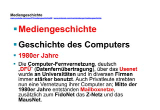 Mediengeschichte 
www.youtube.com/user/FHmediengeschichte09 / www.pinterest.com/mwintersberger/mediengeschichte 
§ Mediengeschichte 
§ Geschichte des Computers 
§ 1980er Jahre 
§ Die Computer-Fernvernetzung, deutsch 
„DFÜ“ (Datenfernübertragung), über das Usenet 
wurde an Universitäten und in diversen Firmen 
immer stärker benutzt. Auch Privatleute strebten 
nun eine Vernetzung ihrer Computer an; Mitte der 
1980er Jahre entstanden Mailboxnetze, 
zusätzlich zum FidoNet das Z-Netz und das 
MausNet. 
 