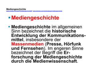 Mediengeschichte 
www.youtube.com/user/FHmediengeschichte09 / www.pinterest.com/mwintersberger/mediengeschichte 
§ Mediengeschichte 
§ Mediengeschichte im allgemeinen 
Sinn bezeichnet die historische 
Entwicklung der Kommunikations-mittel, 
insbesondere der 
Massenmedien (Presse, Hörfunk 
und Fernsehen). Im engeren Sinne 
bezeichnet der Begriff die Er-forschung 
der Mediengeschichte 
durch die Medienwissenschaft. 
 