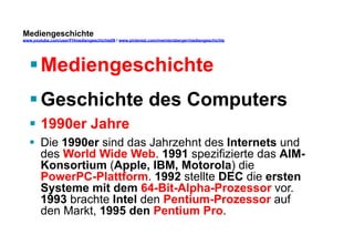 Mediengeschichte 
www.youtube.com/user/FHmediengeschichte09 / www.pinterest.com/mwintersberger/mediengeschichte 
§ Mediengeschichte 
§ Geschichte des Computers 
§ 1990er Jahre 
§ Die 1990er sind das Jahrzehnt des Internets und 
des World Wide Web. 1991 spezifizierte das AIM-Konsortium 
(Apple, IBM, Motorola) die 
PowerPC-Plattform. 1992 stellte DEC die ersten 
Systeme mit dem 64-Bit-Alpha-Prozessor vor. 
1993 brachte Intel den Pentium-Prozessor auf 
den Markt, 1995 den Pentium Pro. 
 