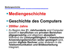 Mediengeschichte 
www.youtube.com/user/FHmediengeschichte09 / www.pinterest.com/mwintersberger/mediengeschichte 
§ Mediengeschichte 
§ Geschichte des Computers 
§ 2000er Jahre 
§ Zu Beginn des 21. Jahrhunderts sind Computer 
sowohl in beruflichen wie privaten Bereichen 
allgegenwärtig und allgemein akzeptiert. 
Während die Leistungsfähigkeit in klassischen 
Anwendungsbereichen weiter gesteigert wird, 
werden digitale Rechner unter anderem in die 
Telekommunikation und Bildbearbeitung 
integriert. 
 