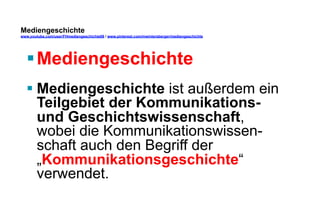 Mediengeschichte 
www.youtube.com/user/FHmediengeschichte09 / www.pinterest.com/mwintersberger/mediengeschichte 
§ Mediengeschichte 
§ Mediengeschichte ist außerdem ein 
Teilgebiet der Kommunikations-und 
Geschichtswissenschaft, 
wobei die Kommunikationswissen-schaft 
auch den Begriff der 
„Kommunikationsgeschichte“ 
verwendet. 
 