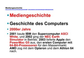 Mediengeschichte 
www.youtube.com/user/FHmediengeschichte09 / www.pinterest.com/mwintersberger/mediengeschichte 
§ Mediengeschichte 
§ Geschichte des Computers 
§ 2000er Jahre 
§ 2001 baute IBM den Supercomputer ASCI 
White, und 2002 ging der NEC Earth 
Simulator in Betrieb. 2003 lieferte Apple den 
PowerMac G5 aus, den ersten Computer mit 
64-Bit-Prozessoren für den Massenmarkt. 
AMD zog mit dem Opteron und dem Athlon 64 
nach. 
 