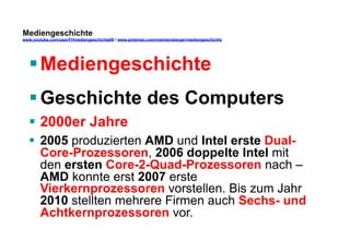 Mediengeschichte 
www.youtube.com/user/FHmediengeschichte09 / www.pinterest.com/mwintersberger/mediengeschichte 
§ Mediengeschichte 
§ Geschichte des Computers 
§ 2000er Jahre 
§ 2005 produzierten AMD und Intel erste Dual- 
Core-Prozessoren, 2006 doppelte Intel mit 
den ersten Core-2-Quad-Prozessoren nach – 
AMD konnte erst 2007 erste 
Vierkernprozessoren vorstellen. Bis zum Jahr 
2010 stellten mehrere Firmen auch Sechs- und 
Achtkernprozessoren vor. 
 