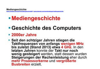Mediengeschichte 
www.youtube.com/user/FHmediengeschichte09 / www.pinterest.com/mwintersberger/mediengeschichte 
§ Mediengeschichte 
§ Geschichte des Computers 
§ 2000er Jahre 
§ Seit den achtziger Jahren stiegen die 
Taktfrequenzen von anfangs wenigen MHz 
bis zuletzt (Stand 2013) etwa 4 GHz. In den 
letzten Jahren konnte der Takt nur noch 
wenig gesteigert werden, statt dessen wurden 
Steigerungen der Rechenleistung eher durch 
mehr Prozessorkerne und vergrößerte 
Busbreiten erzielt. 
 