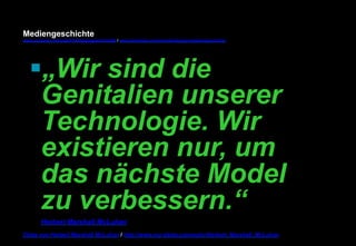 Mediengeschichte 
www.youtube.com/user/FHmediengeschichte09 / www.pinterest.com/mwintersberger/mediengeschichte 
§ „Wir sind die 
Genitalien unserer 
Technologie. Wir 
existieren nur, um 
das nächste Model 
zu verbessern.“ 
Herbert Marshall McLuhan 
Zitate von Herbert Marshall McLuhan / http://www.nur-zitate.com/autor/Herbert_Marshall_McLuhan 
 