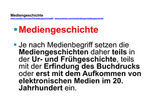 Mediengeschichte 
www.youtube.com/user/FHmediengeschichte09 / www.pinterest.com/mwintersberger/mediengeschichte 
§ Mediengeschichte 
§ Je nach Medienbegriff setzen die 
Mediengeschichten daher teils in 
der Ur- und Frühgeschichte, teils 
mit der Erfindung des Buchdrucks 
oder erst mit dem Aufkommen von 
elektronischen Medien im 20. 
Jahrhundert ein. 
 