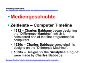 Mediengeschichte 
www.youtube.com/user/FHmediengeschichte09 / www.pinterest.com/mwintersberger/mediengeschichte 
§ Mediengeschichte 
§ Zeitleiste – Computer Timeline 
§ 1812 – Charles Babbage began designing 
the “Difference Machine”, which is 
considered one of the first programmable 
computers. 
§ 1820s – Charles Babbage completed his 
designs on the “Difference Machine”. 
§ 1830s – Designs for the “Analytical Engine” 
were made by Charles Babbage. 
Computer Timeline / http://evolutionofcomputers.edublogs.org/q3-the-timeline 
 