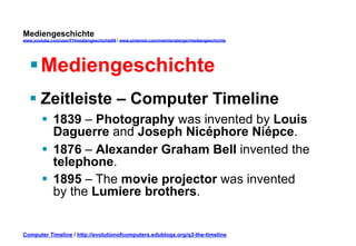 Mediengeschichte 
www.youtube.com/user/FHmediengeschichte09 / www.pinterest.com/mwintersberger/mediengeschichte 
§ Mediengeschichte 
§ Zeitleiste – Computer Timeline 
§ 1839 – Photography was invented by Louis 
Daguerre and Joseph Nicéphore Niépce. 
§ 1876 – Alexander Graham Bell invented the 
telephone. 
§ 1895 – The movie projector was invented 
by the Lumiere brothers. 
Computer Timeline / http://evolutionofcomputers.edublogs.org/q3-the-timeline 
 
