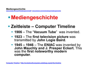 Mediengeschichte 
www.youtube.com/user/FHmediengeschichte09 / www.pinterest.com/mwintersberger/mediengeschichte 
§ Mediengeschichte 
§ Zeitleiste – Computer Timeline 
§ 1906 – The “Vacuum Tube” was invented. 
§ 1923 – The first television picture was 
transmitted by John Logie Baird. 
§ 1945 – 1946 – The ENIAC was invented by 
John Mauchly and J. Presper Eckert. This 
was the first noteworthy modern 
computer. 
Computer Timeline / http://evolutionofcomputers.edublogs.org/q3-the-timeline 
 