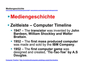 Mediengeschichte 
www.youtube.com/user/FHmediengeschichte09 / www.pinterest.com/mwintersberger/mediengeschichte 
§ Mediengeschichte 
§ Zeitleiste – Computer Timeline 
§ 1947 – The transistor was invented by John 
Bardeen, William Shockley and Walter 
Brattain. 
§ 1952 – The first mass produced computer 
was made and sold by the IBM Company. 
§ 1952 – The first computer game was 
designed and created, “Tic-Tac-Toe” by A.S 
Douglas. 
Computer Timeline / http://evolutionofcomputers.edublogs.org/q3-the-timeline 
 