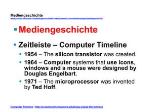 Mediengeschichte 
www.youtube.com/user/FHmediengeschichte09 / www.pinterest.com/mwintersberger/mediengeschichte 
§ Mediengeschichte 
§ Zeitleiste – Computer Timeline 
§ 1954 – The silicon transistor was created. 
§ 1964 – Computer systems that use icons, 
windows and a mouse were designed by 
Douglas Engelbart. 
§ 1971 – The microprocessor was invented 
by Ted Hoff. 
Computer Timeline / http://evolutionofcomputers.edublogs.org/q3-the-timeline 
 