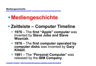 Mediengeschichte 
www.youtube.com/user/FHmediengeschichte09 / www.pinterest.com/mwintersberger/mediengeschichte 
§ Mediengeschichte 
§ Zeitleiste – Computer Timeline 
§ 1976 – The first “Apple” computer was 
invented by Steve Jobs and Steve 
Wozniak. 
§ 1976 – The first computer operated by 
computer disks was invented by Gary 
Kildall. 
§ 1981 – The “Personal Computer” was 
released by the IBM Company. 
Computer Timeline / http://evolutionofcomputers.edublogs.org/q3-the-timeline 
 
