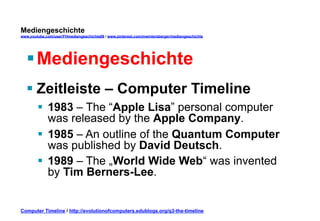Mediengeschichte 
www.youtube.com/user/FHmediengeschichte09 / www.pinterest.com/mwintersberger/mediengeschichte 
§ Mediengeschichte 
§ Zeitleiste – Computer Timeline 
§ 1983 – The “Apple Lisa” personal computer 
was released by the Apple Company. 
§ 1985 – An outline of the Quantum Computer 
was published by David Deutsch. 
§ 1989 – The „World Wide Web“ was invented 
by Tim Berners-Lee. 
Computer Timeline / http://evolutionofcomputers.edublogs.org/q3-the-timeline 
 