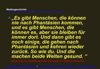 Mediengeschichte 
www.youtube.com/user/FHmediengeschichte09 / www.pinterest.com/mwintersberger/mediengeschichte 
§ „Es gibt Menschen, die können 
nie nach Phantásien kommen, 
und es gibt Menschen, die 
können es, aber sie bleiben für 
immer dort. Und dann gibt es 
noch einige, die gehen nach 
Phantásien und kehren wieder 
zurück. So wie du. Und die 
machen beide Welten gesund. “ 
Michael Ende: Die unendliche Geschichte. Erstausgabe: K. Thienemanns Verlag 1979 
Die Unendliche Geschichte / http://www.dieterwunderlich.de/Ende_unendlich.htm#cont 
