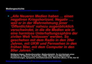 Mediengeschichte 
www.youtube.com/user/FHmediengeschichte09 / www.pinterest.com/mwintersberger/mediengeschichte 
§ „Alle Neueren Medien haben … einen 
negativen Kriegshorizont. Negativ …, 
weil er in der Wahrnehmung jener 
'Öffentlichkeit' nahezu augenblicklich 
verschwindet, in die die Medien wie in 
eine harmlose Unterhaltungssphäre der 
zivilen Welt 'entlassen' werden. So 
geschehen mit dem Radio in den 20er 
Jahren, mit UKW und Fernsehen in den 
frühen 50er, mit dem Computer in den 
80er Jahren.“ 
Wolfgang Hagen, Medientheoretiker. Mediendialektik. Zur Archäologie eines 
Scheiterns. In: Maresch, Rudolf (Hg.) (1996): Medien und Öffentlichkeit. 
Positionierungen, Symptome, Simulationsbrüche. München (Boer), 41-65, hier 43 
Medientheorie und Mediengeschichte / http://www.nexttext.de/soemz03/zitate.html 
 