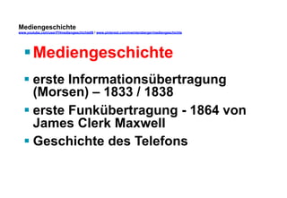 Mediengeschichte 
www.youtube.com/user/FHmediengeschichte09 / www.pinterest.com/mwintersberger/mediengeschichte 
§ Mediengeschichte 
§ erste Informationsübertragung 
(Morsen) – 1833 / 1838 
§ erste Funkübertragung - 1864 von 
James Clerk Maxwell 
§ Geschichte des Telefons 
 