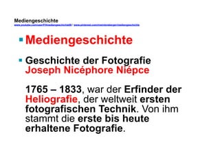 Mediengeschichte 
www.youtube.com/user/FHmediengeschichte09 / www.pinterest.com/mwintersberger/mediengeschichte 
§ Mediengeschichte 
§ Geschichte der Fotografie 
Joseph Nicéphore Niépce 
1765 – 1833, war der Erfinder der 
Heliografie, der weltweit ersten 
fotografischen Technik. Von ihm 
stammt die erste bis heute 
erhaltene Fotografie. 
 