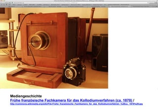 Mediengeschichte 
Frühe französische Fachkamera für das Kollodiumverfahren (ca. 1878) / 
http://commons.wikimedia.org/wiki/File:Frühe_französische_Fachkamera_für_das_Kollodiumverfahren_%28ca._1878%29.jpg 
 