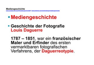 Mediengeschichte 
www.youtube.com/user/FHmediengeschichte09 / www.pinterest.com/mwintersberger/mediengeschichte 
§ Mediengeschichte 
§ Geschichte der Fotografie 
Louis Daguerre 
1787 – 1851, war ein französischer 
Maler und Erfinder des ersten 
vermarktbaren fotografischen 
Verfahrens, der Daguerreotypie. 
 