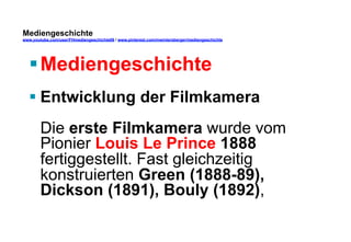Mediengeschichte 
www.youtube.com/user/FHmediengeschichte09 / www.pinterest.com/mwintersberger/mediengeschichte 
§ Mediengeschichte 
§ Entwicklung der Filmkamera 
Die erste Filmkamera wurde vom 
Pionier Louis Le Prince 1888 
fertiggestellt. Fast gleichzeitig 
konstruierten Green (1888-89), 
Dickson (1891), Bouly (1892), 
 