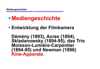 Mediengeschichte 
www.youtube.com/user/FHmediengeschichte09 / www.pinterest.com/mwintersberger/mediengeschichte 
§ Mediengeschichte 
§ Entwicklung der Filmkamera 
Démény (1893), Acres (1894), 
Skladanowsky (1894-95), das Trio 
Moisson-Lumière-Carpentier 
(1894-95) und Newman (1896) 
Kine-Apparate. 
 