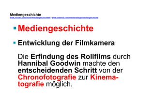 Mediengeschichte 
www.youtube.com/user/FHmediengeschichte09 / www.pinterest.com/mwintersberger/mediengeschichte 
§ Mediengeschichte 
§ Entwicklung der Filmkamera 
Die Erfindung des Rollfilms durch 
Hannibal Goodwin machte den 
entscheidenden Schritt von der 
Chronofotografie zur Kinema-tografie 
möglich. 
 