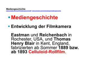 Mediengeschichte 
www.youtube.com/user/FHmediengeschichte09 / www.pinterest.com/mwintersberger/mediengeschichte 
§ Mediengeschichte 
§ Entwicklung der Filmkamera 
Eastman und Reichenbach in 
Rochester, USA, und Thomas 
Henry Blair in Kent, England, 
fabrizierten ab Sommer 1889 bzw. 
ab 1893 Celluloid-Rollfilm. 
 