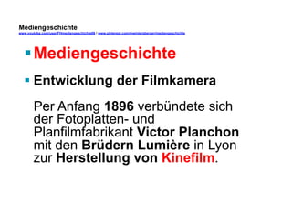 Mediengeschichte 
www.youtube.com/user/FHmediengeschichte09 / www.pinterest.com/mwintersberger/mediengeschichte 
§ Mediengeschichte 
§ Entwicklung der Filmkamera 
Per Anfang 1896 verbündete sich 
der Fotoplatten- und 
Planfilmfabrikant Victor Planchon 
mit den Brüdern Lumière in Lyon 
zur Herstellung von Kinefilm. 
 