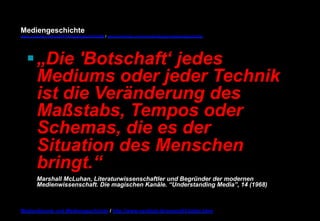 Mediengeschichte 
www.youtube.com/user/FHmediengeschichte09 / www.pinterest.com/mwintersberger/mediengeschichte 
§ „Die 'Botschaft‘ jedes 
Mediums oder jeder Technik 
ist die Veränderung des 
Maßstabs, Tempos oder 
Schemas, die es der 
Situation des Menschen 
bringt.“ 
Marshall McLuhan, Literaturwissenschaftler und Begründer der modernen 
Medienwissenschaft. Die magischen Kanäle. “Understanding Media”, 14 (1968) 
Medientheorie und Mediengeschichte / http://www.nexttext.de/soemz03/zitate.html 
 