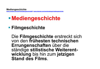 Mediengeschichte 
www.youtube.com/user/FHmediengeschichte09 / www.pinterest.com/mwintersberger/mediengeschichte 
§ Mediengeschichte 
§ Filmgeschichte 
Die Filmgeschichte erstreckt sich 
von den frühesten technischen 
Errungenschaften über die 
ständige stilistische Weiterent-wicklung 
bis hin zum jetzigen 
Stand des Films. 
 