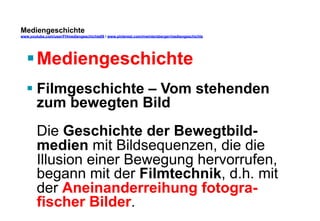 Mediengeschichte 
www.youtube.com/user/FHmediengeschichte09 / www.pinterest.com/mwintersberger/mediengeschichte 
§ Mediengeschichte 
§ Filmgeschichte – Vom stehenden 
zum bewegten Bild 
Die Geschichte der Bewegtbild-medien 
mit Bildsequenzen, die die 
Illusion einer Bewegung hervorrufen, 
begann mit der Filmtechnik, d.h. mit 
der Aneinanderreihung fotogra-fischer 
Bilder. 
 
